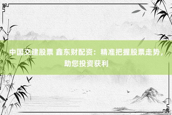 中国交建股票 鑫东财配资：精准把握股票走势，助您投资获利