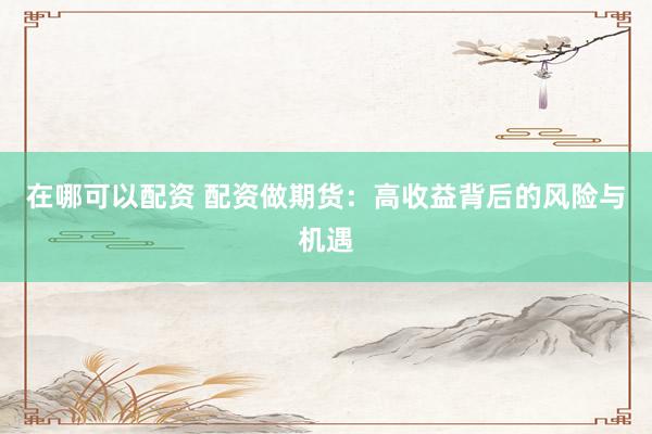 在哪可以配资 配资做期货：高收益背后的风险与机遇