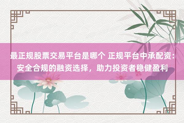 最正规股票交易平台是哪个 正规平台中承配资：安全合规的融资选择，助力投资者稳健盈利