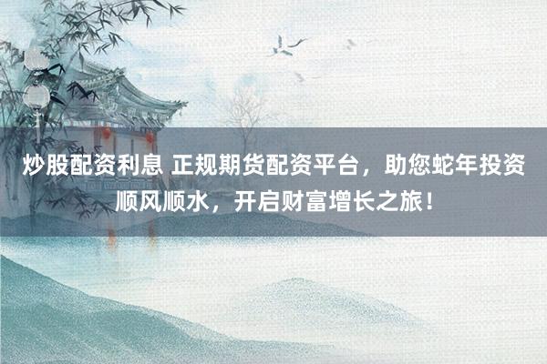 炒股配资利息 正规期货配资平台，助您蛇年投资顺风顺水，开启财富增长之旅！