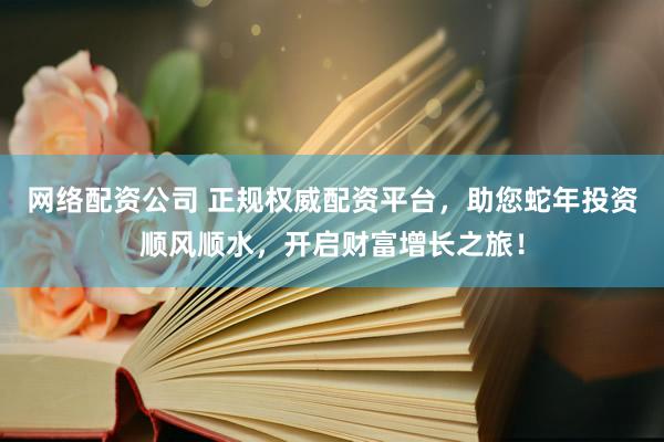网络配资公司 正规权威配资平台，助您蛇年投资顺风顺水，开启财富增长之旅！