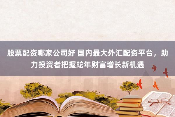股票配资哪家公司好 国内最大外汇配资平台，助力投资者把握蛇年财富增长新机遇