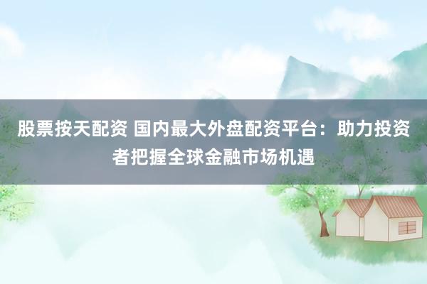 股票按天配资 国内最大外盘配资平台：助力投资者把握全球金融市场机遇
