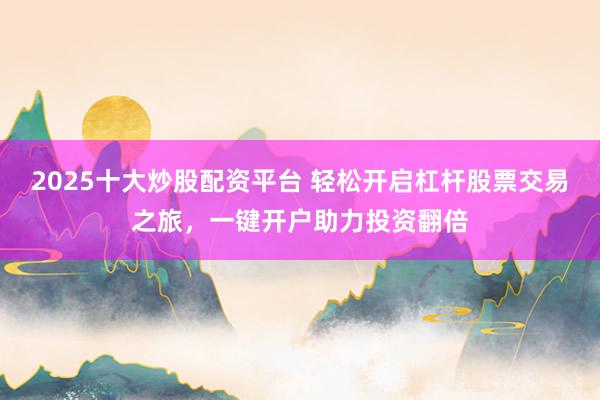 2025十大炒股配资平台 轻松开启杠杆股票交易之旅，一键开户助力投资翻倍