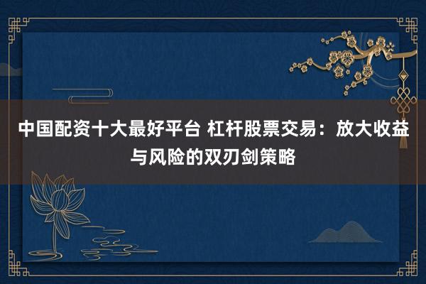中国配资十大最好平台 杠杆股票交易：放大收益与风险的双刃剑策略