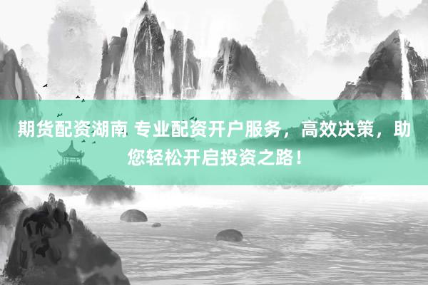 期货配资湖南 专业配资开户服务，高效决策，助您轻松开启投资之路！