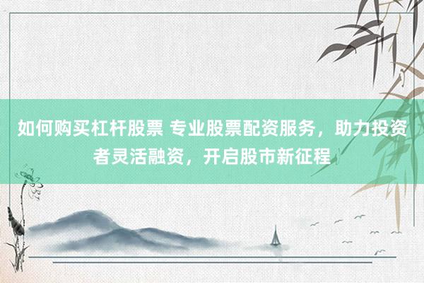 如何购买杠杆股票 专业股票配资服务，助力投资者灵活融资，开启股市新征程