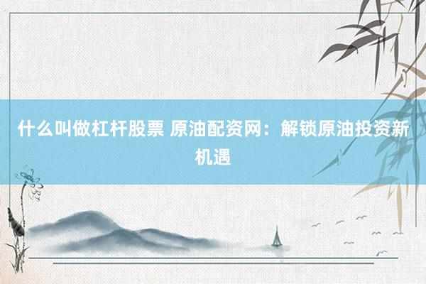 什么叫做杠杆股票 原油配资网：解锁原油投资新机遇