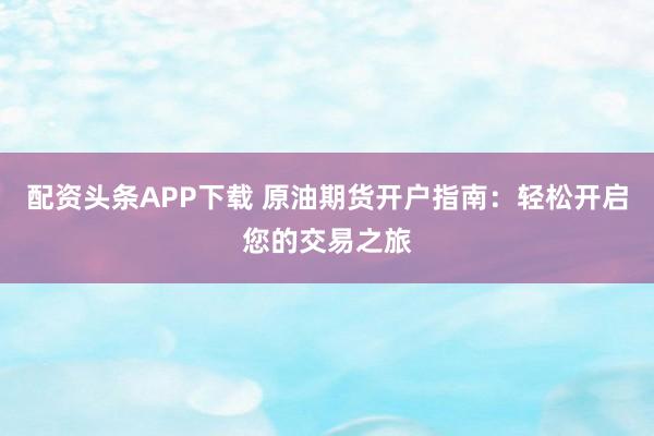 配资头条APP下载 原油期货开户指南：轻松开启您的交易之旅