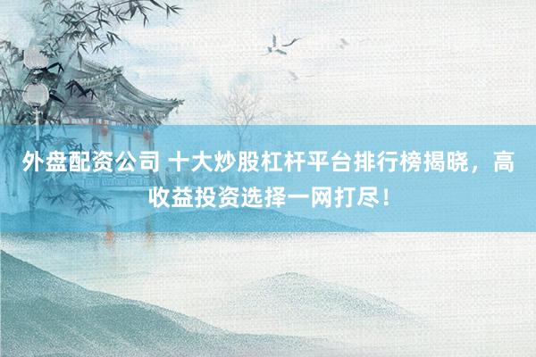 外盘配资公司 十大炒股杠杆平台排行榜揭晓，高收益投资选择一网打尽！