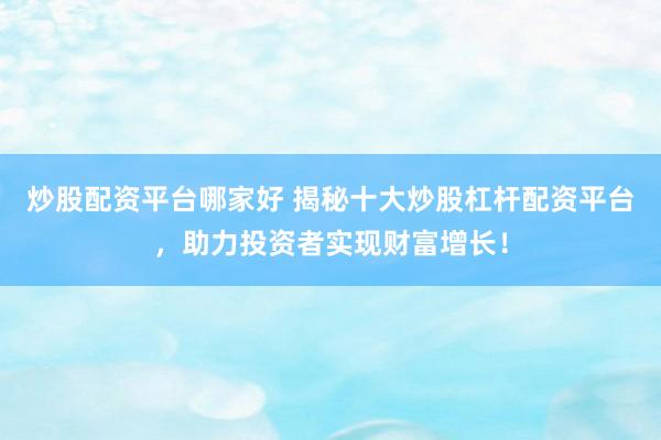 炒股配资平台哪家好 揭秘十大炒股杠杆配资平台，助力投资者实现财富增长！