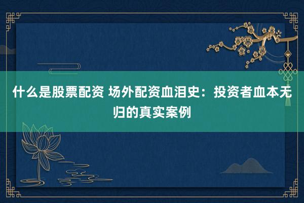 什么是股票配资 场外配资血泪史：投资者血本无归的真实案例