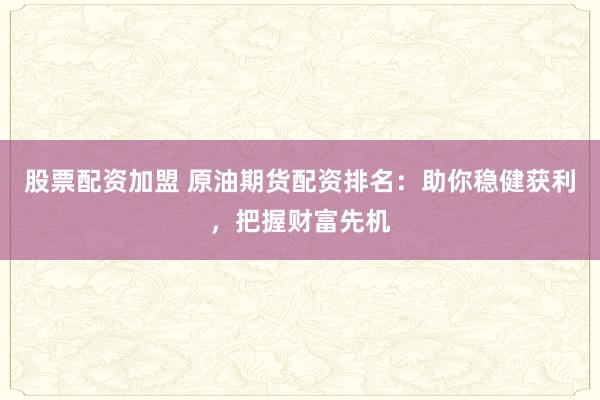 股票配资加盟 原油期货配资排名：助你稳健获利，把握财富先机