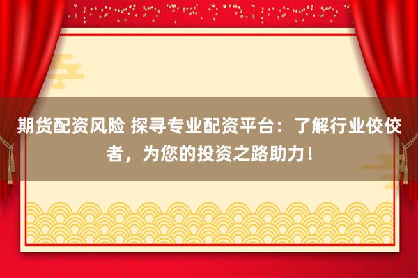 期货配资风险 探寻专业配资平台：了解行业佼佼者，为您的投资之路助力！
