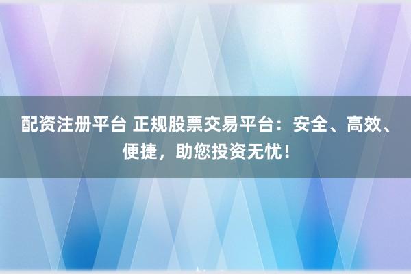 配资注册平台 正规股票交易平台：安全、高效、便捷，助您投资无忧！