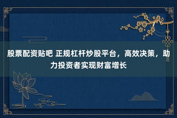 股票配资贴吧 正规杠杆炒股平台，高效决策，助力投资者实现财富增长