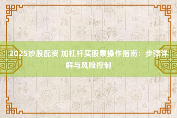 2025炒股配资 加杠杆买股票操作指南：步骤详解与风险控制