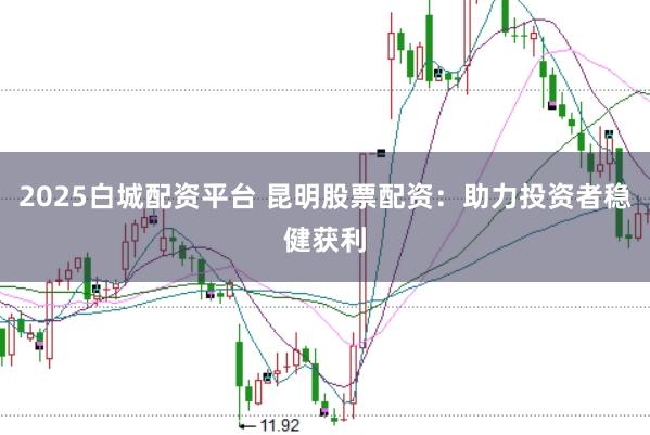 2025白城配资平台 昆明股票配资：助力投资者稳健获利