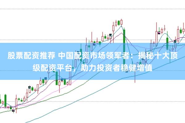 股票配资推荐 中国配资市场领军者：揭秘十大顶级配资平台，助力投资者稳健增值