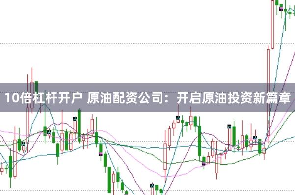 10倍杠杆开户 原油配资公司：开启原油投资新篇章