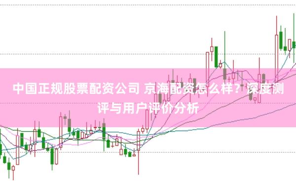 中国正规股票配资公司 京海配资怎么样？深度测评与用户评价分析