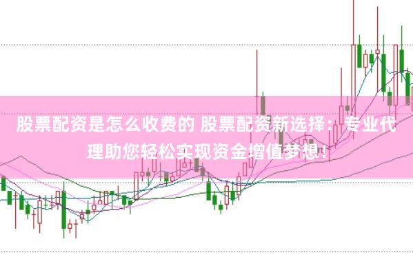 股票配资是怎么收费的 股票配资新选择：专业代理助您轻松实现资金增值梦想！
