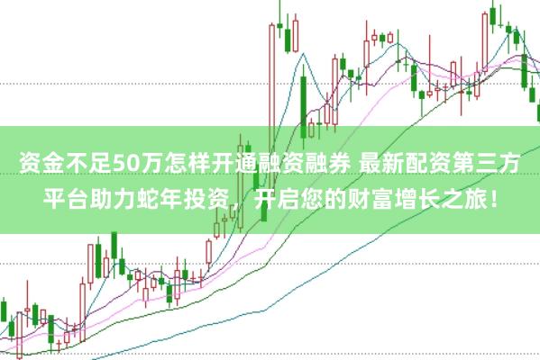 资金不足50万怎样开通融资融券 最新配资第三方平台助力蛇年投资，开启您的财富增长之旅！