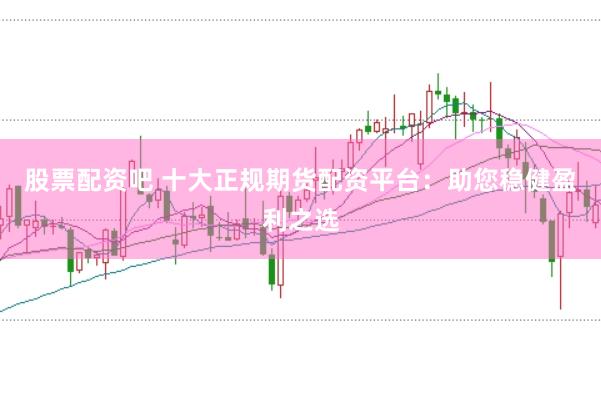 股票配资吧 十大正规期货配资平台：助您稳健盈利之选