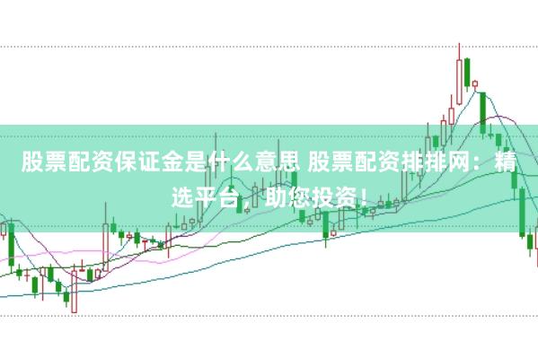 股票配资保证金是什么意思 股票配资排排网：精选平台，助您投资！