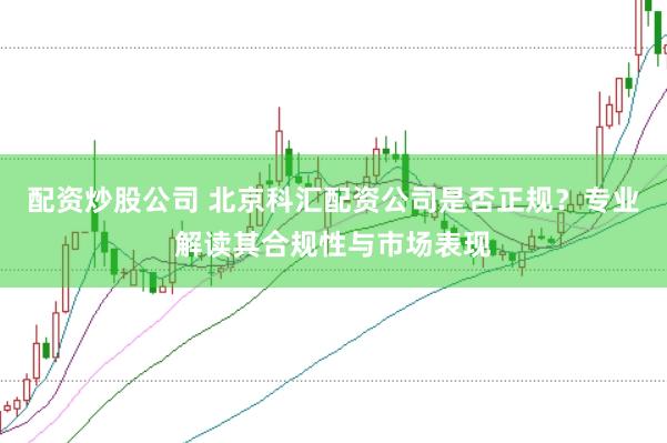 配资炒股公司 北京科汇配资公司是否正规？专业解读其合规性与市场表现