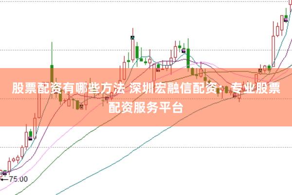 股票配资有哪些方法 深圳宏融信配资：专业股票配资服务平台