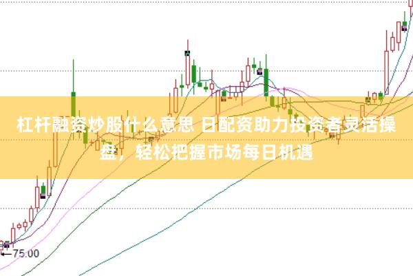 杠杆融资炒股什么意思 日配资助力投资者灵活操盘，轻松把握市场每日机遇