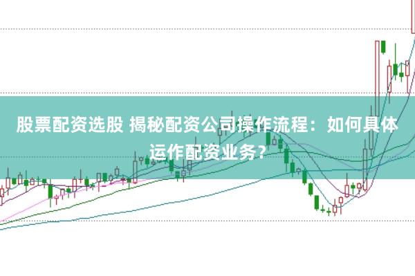 股票配资选股 揭秘配资公司操作流程：如何具体运作配资业务？