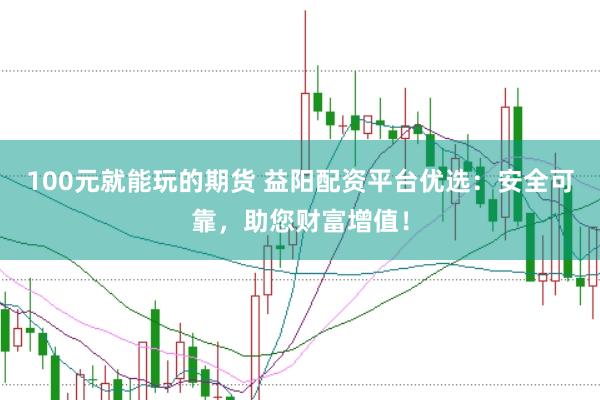 100元就能玩的期货 益阳配资平台优选：安全可靠，助您财富增值！