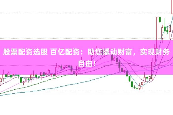 股票配资选股 百亿配资：助您撬动财富，实现财务自由！