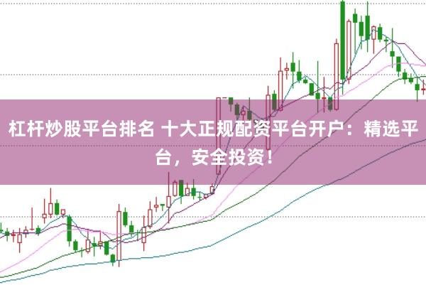 杠杆炒股平台排名 十大正规配资平台开户：精选平台，安全投资！