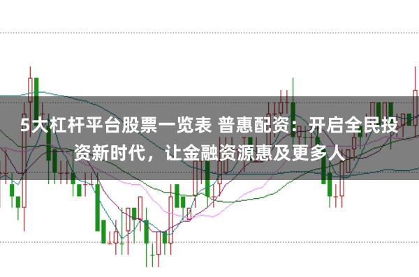 5大杠杆平台股票一览表 普惠配资：开启全民投资新时代，让金融资源惠及更多人