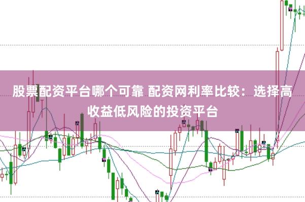 股票配资平台哪个可靠 配资网利率比较：选择高收益低风险的投资平台