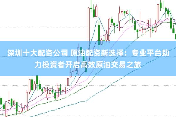 深圳十大配资公司 原油配资新选择：专业平台助力投资者开启高效原油交易之旅