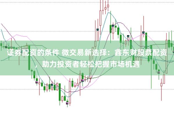 证券配资的条件 微交易新选择：鑫东财股票配资，助力投资者轻松把握市场机遇