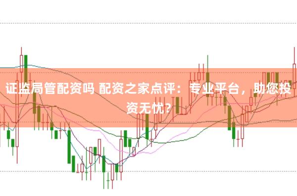 证监局管配资吗 配资之家点评：专业平台，助您投资无忧？