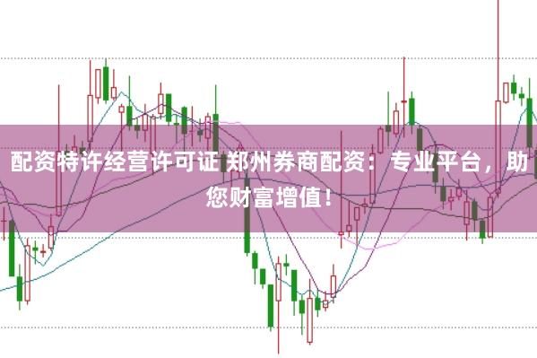 配资特许经营许可证 郑州券商配资：专业平台，助您财富增值！