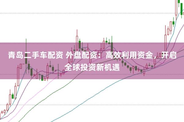 青岛二手车配资 外盘配资：高效利用资金，开启全球投资新机遇
