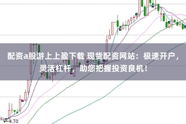 配资a股游上上盈下载 现货配资网站：极速开户，灵活杠杆，助您把握投资良机！