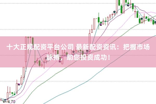 十大正规配资平台公司 最新配资资讯：把握市场脉搏，助您投资成功！