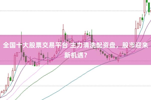 全国十大股票交易平台 主力清洗配资盘，股市迎来新机遇？