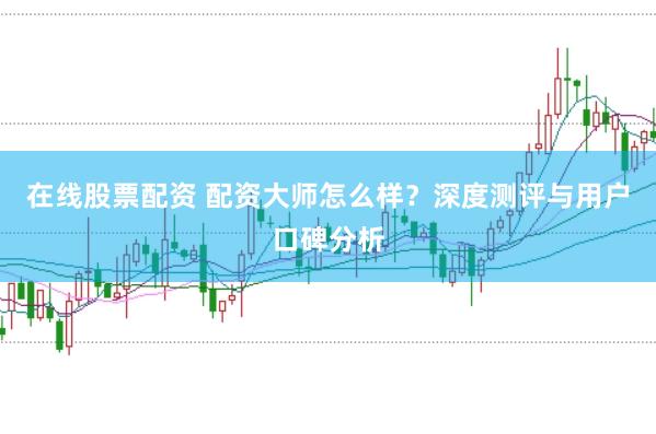 在线股票配资 配资大师怎么样？深度测评与用户口碑分析