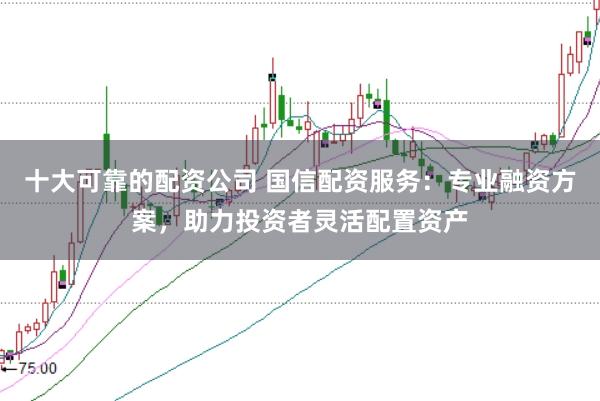 十大可靠的配资公司 国信配资服务：专业融资方案，助力投资者灵活配置资产
