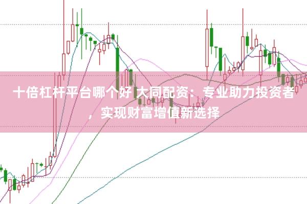 十倍杠杆平台哪个好 大同配资：专业助力投资者，实现财富增值新选择