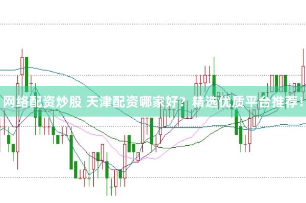 网络配资炒股 天津配资哪家好？精选优质平台推荐！